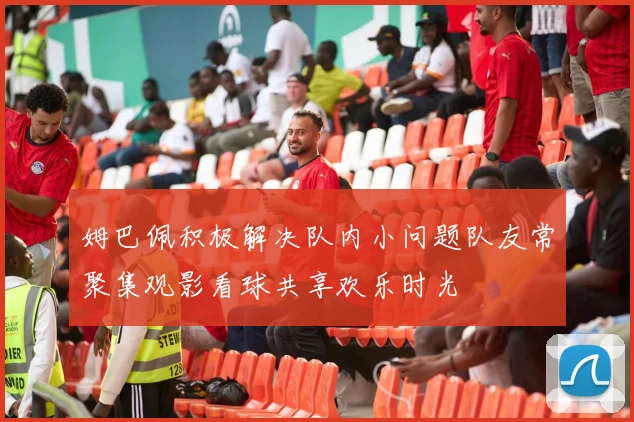 姆巴佩积极解决队内小问题队友常聚集观影看球共享欢乐时光