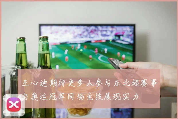 王心迪期待更多人参与东北超赛事与奥运冠军同场竞技展现实力