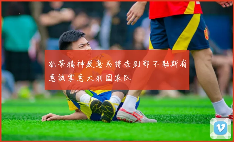 孔蒂精神疲惫或将告别那不勒斯有意执掌意大利国家队