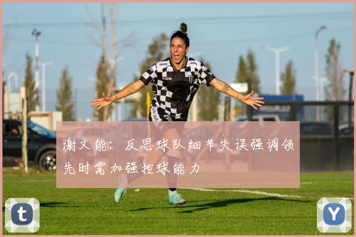 谢文能：反思球队细节失误强调领先时需加强控球能力
