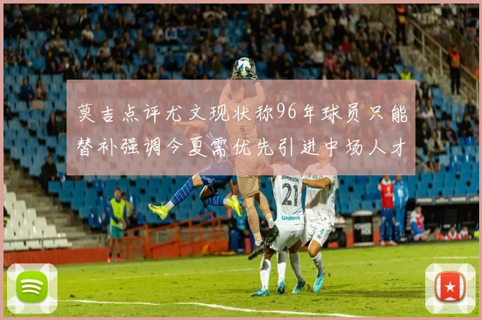 莫吉点评尤文现状称96年球员只能替补强调今夏需优先引进中场人才