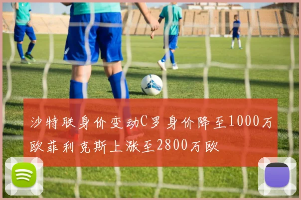 沙特联身价变动C罗身价降至1000万欧菲利克斯上涨至2800万欧