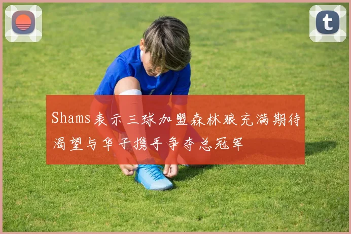 Shams表示三球加盟森林狼充满期待渴望与华子携手争夺总冠军