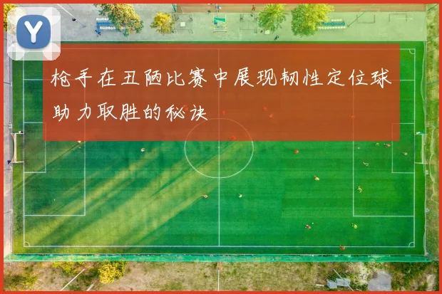 枪手在丑陋比赛中展现韧性定位球助力取胜的秘诀