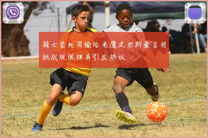 骑士首轮若输给老鹰皮尔斯豪言将挑战极限裸奔引发热议