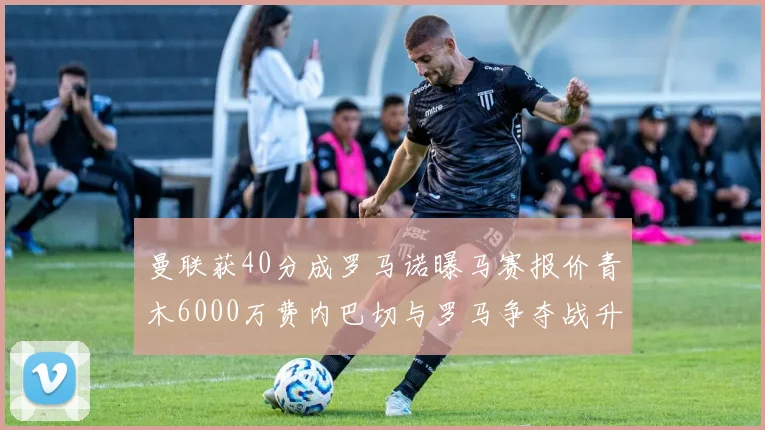 曼联获40分成罗马诺曝马赛报价青木6000万费内巴切与罗马争夺战升级