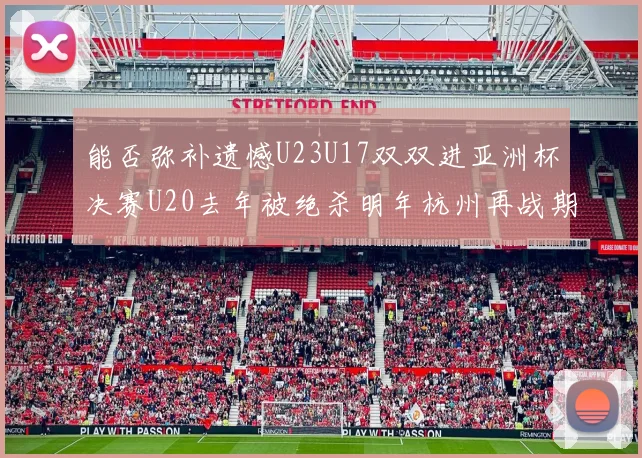 能否弥补遗憾U23U17双双进亚洲杯决赛U20去年被绝杀明年杭州再战期待辉煌