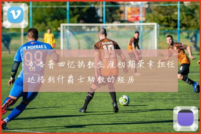 克洛普回忆执教生涯初期荣幸担任达格利什爵士助教的经历