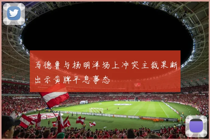马德鲁与杨明洋场上冲突主裁果断出示黄牌平息事态