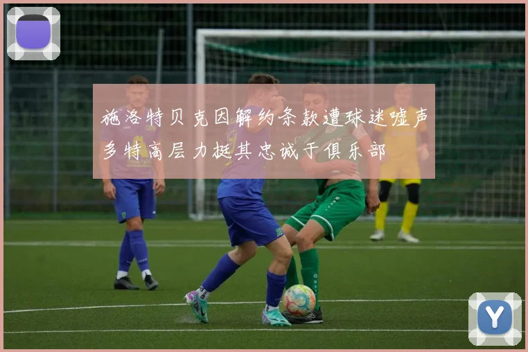 施洛特贝克因解约条款遭球迷嘘声多特高层力挺其忠诚于俱乐部